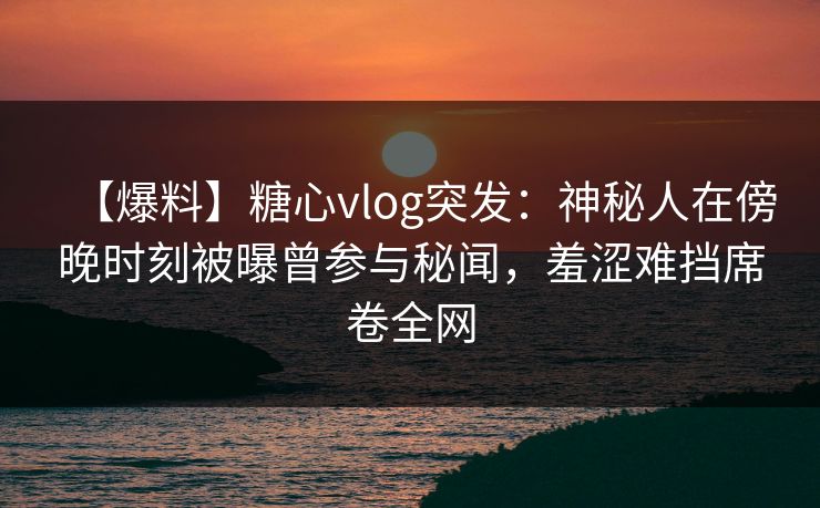【爆料】糖心vlog突发：神秘人在傍晚时刻被曝曾参与秘闻，羞涩难挡席卷全网