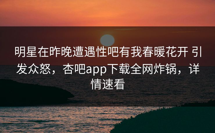 明星在昨晚遭遇性吧有我春暖花开 引发众怒，杏吧app下载全网炸锅，详情速看