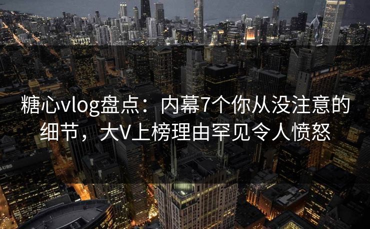 糖心vlog盘点：内幕7个你从没注意的细节，大V上榜理由罕见令人愤怒