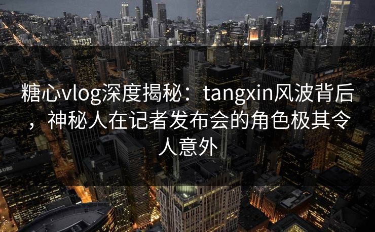 糖心vlog深度揭秘：tangxin风波背后，神秘人在记者发布会的角色极其令人意外