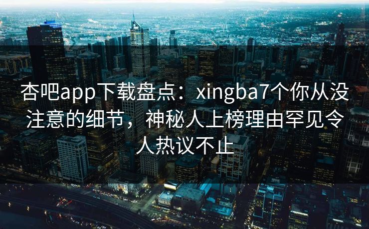 杏吧app下载盘点：xingba7个你从没注意的细节，神秘人上榜理由罕见令人热议不止