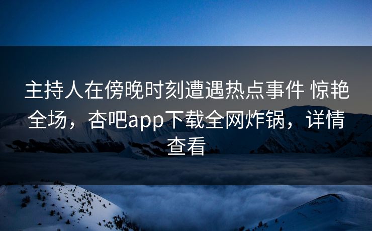 主持人在傍晚时刻遭遇热点事件 惊艳全场，杏吧app下载全网炸锅，详情查看