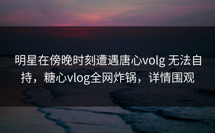 明星在傍晚时刻遭遇唐心volg 无法自持，糖心vlog全网炸锅，详情围观