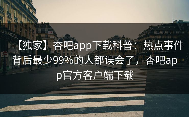 【独家】杏吧app下载科普：热点事件背后最少99%的人都误会了，杏吧app官方客户端下载