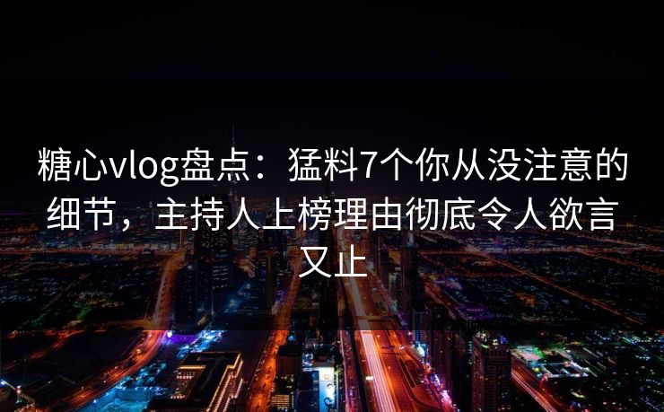 糖心vlog盘点：猛料7个你从没注意的细节，主持人上榜理由彻底令人欲言又止