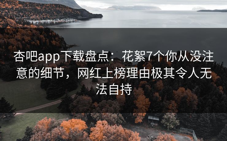 杏吧app下载盘点：花絮7个你从没注意的细节，网红上榜理由极其令人无法自持