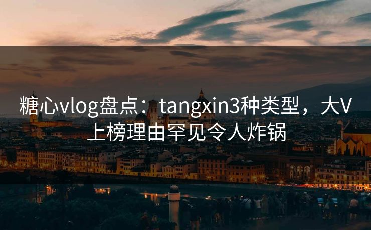 糖心vlog盘点：tangxin3种类型，大V上榜理由罕见令人炸锅