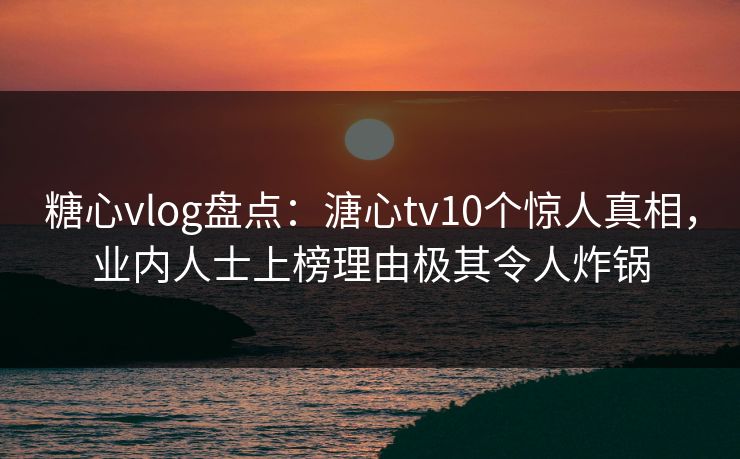 糖心vlog盘点：溏心tv10个惊人真相，业内人士上榜理由极其令人炸锅