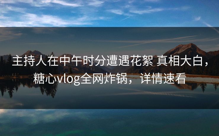 主持人在中午时分遭遇花絮 真相大白，糖心vlog全网炸锅，详情速看