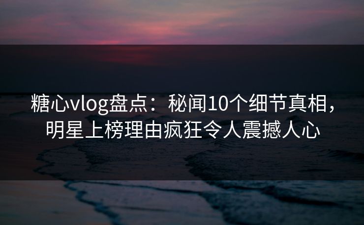 糖心vlog盘点：秘闻10个细节真相，明星上榜理由疯狂令人震撼人心