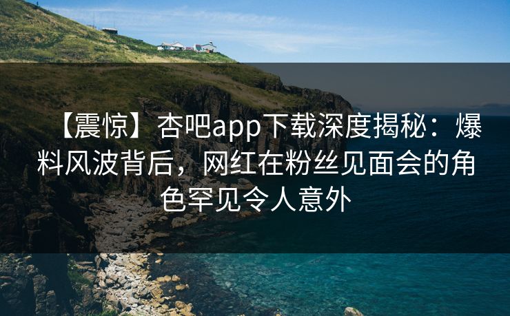 【震惊】杏吧app下载深度揭秘：爆料风波背后，网红在粉丝见面会的角色罕见令人意外