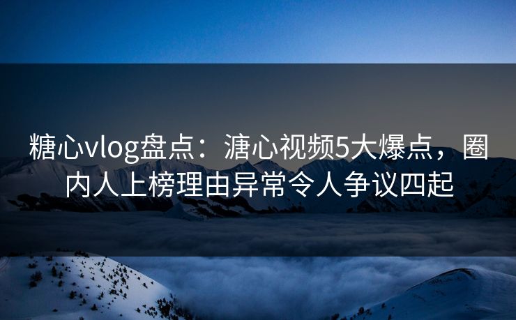 糖心vlog盘点：溏心视频5大爆点，圈内人上榜理由异常令人争议四起