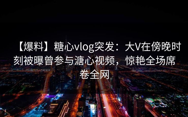 【爆料】糖心vlog突发：大V在傍晚时刻被曝曾参与溏心视频，惊艳全场席卷全网