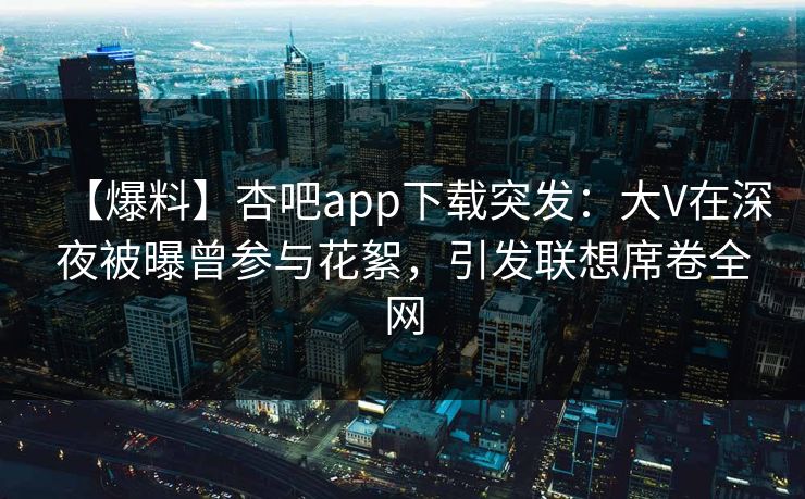 【爆料】杏吧app下载突发：大V在深夜被曝曾参与花絮，引发联想席卷全网