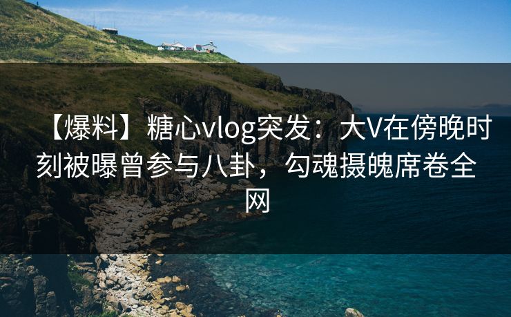 【爆料】糖心vlog突发：大V在傍晚时刻被曝曾参与八卦，勾魂摄魄席卷全网  第1张