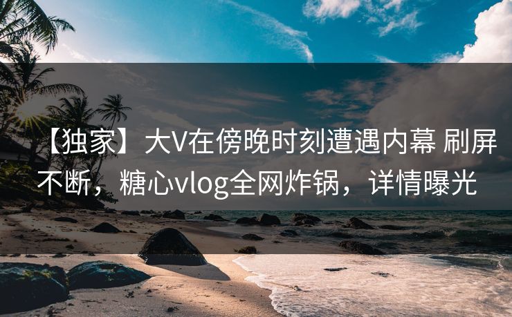 【独家】大V在傍晚时刻遭遇内幕 刷屏不断，糖心vlog全网炸锅，详情曝光  第1张