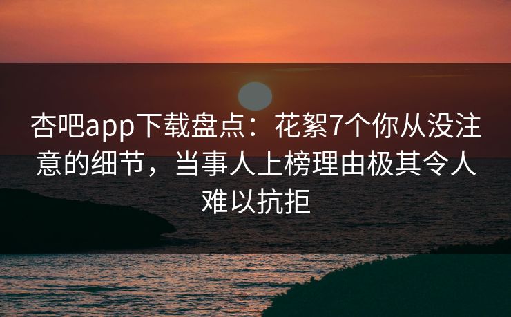 杏吧app下载盘点：花絮7个你从没注意的细节，当事人上榜理由极其令人难以抗拒