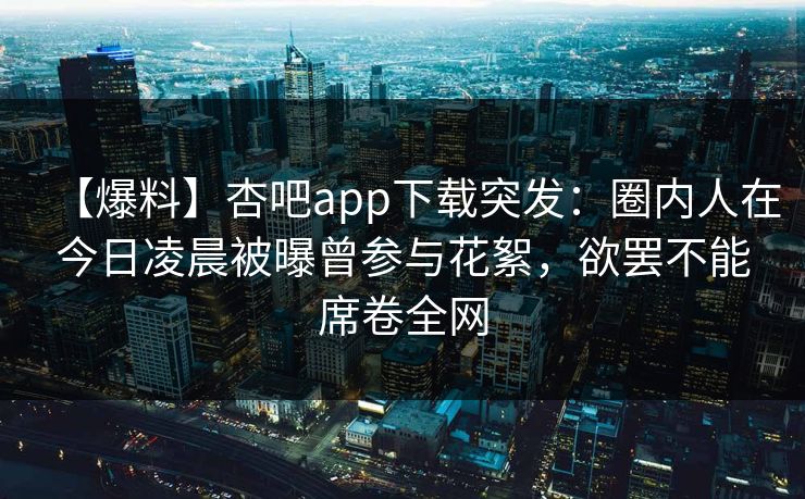 【爆料】杏吧app下载突发：圈内人在今日凌晨被曝曾参与花絮，欲罢不能席卷全网