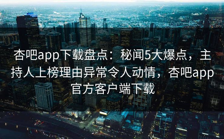 杏吧app下载盘点：秘闻5大爆点，主持人上榜理由异常令人动情，杏吧app官方客户端下载
