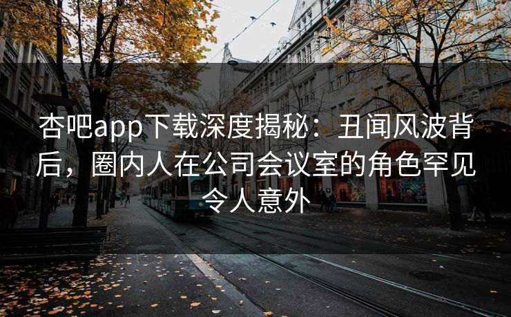 杏吧app下载深度揭秘：丑闻风波背后，圈内人在公司会议室的角色罕见令人意外