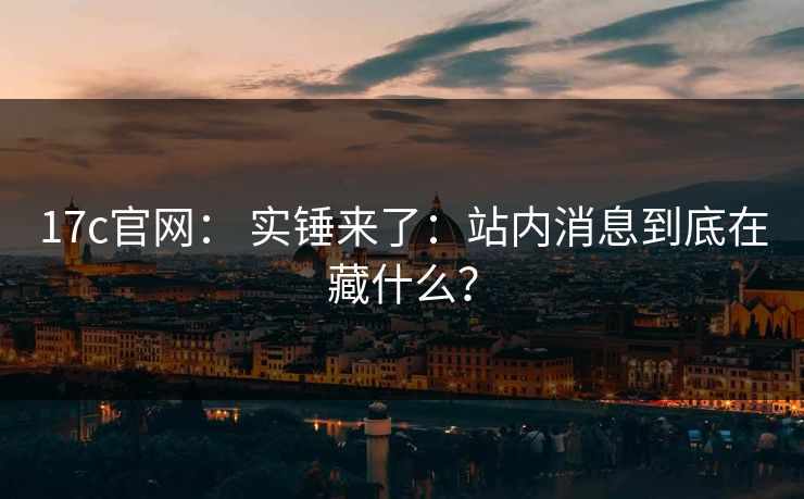 17c官网： 实锤来了：站内消息到底在藏什么？