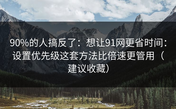 90%的人搞反了：想让91网更省时间：设置优先级这套方法比倍速更管用（建议收藏）
