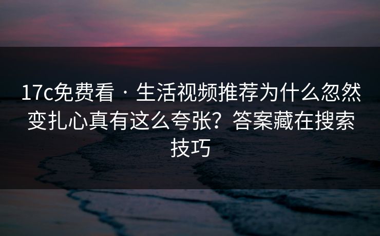 17c免费看 · 生活视频推荐为什么忽然变扎心真有这么夸张？答案藏在搜索技巧