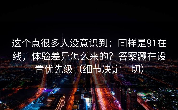 这个点很多人没意识到：同样是91在线，体验差异怎么来的？答案藏在设置优先级（细节决定一切）
