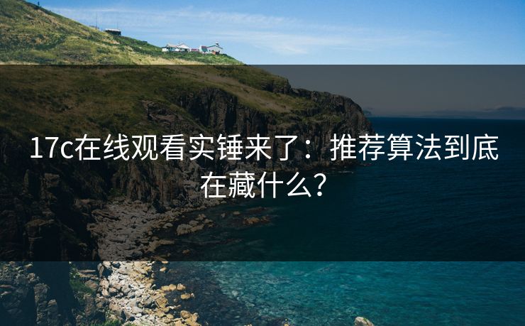 17c在线观看实锤来了：推荐算法到底在藏什么？